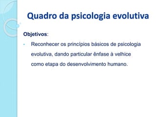 Quadro da psicologia evolutiva
Objetivos:
• Reconhecer os princípios básicos de psicologia
evolutiva, dando particular ênfase à velhice
como etapa do desenvolvimento humano.
 