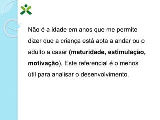 Não é a idade em anos que me permite
dizer que a criança está apta a andar ou o
adulto a casar (maturidade, estimulação,
motivação). Este referencial é o menos
útil para analisar o desenvolvimento.
 