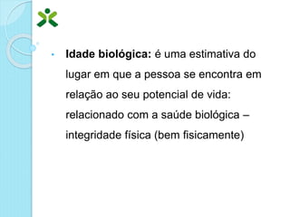 • Idade biológica: é uma estimativa do
lugar em que a pessoa se encontra em
relação ao seu potencial de vida:
relacionado com a saúde biológica –
integridade física (bem fisicamente)
 