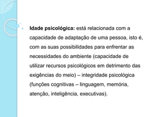 • Idade psicológica: está relacionada com a
capacidade de adaptação de uma pessoa, isto é,
com as suas possibilidades para enfrentar as
necessidades do ambiente (capacidade de
utilizar recursos psicológicos em detrimento das
exigências do meio) – integridade psicológica
(funções cognitivas – linguagem, memória,
atenção, inteligência, executivas).
 
