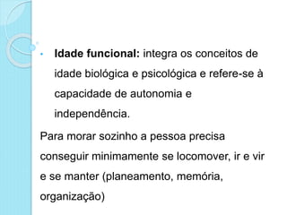 • Idade funcional: integra os conceitos de
idade biológica e psicológica e refere-se à
capacidade de autonomia e
independência.
Para morar sozinho a pessoa precisa
conseguir minimamente se locomover, ir e vir
e se manter (planeamento, memória,
organização)
 