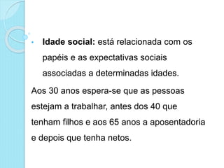 • Idade social: está relacionada com os
papéis e as expectativas sociais
associadas a determinadas idades.
Aos 30 anos espera-se que as pessoas
estejam a trabalhar, antes dos 40 que
tenham filhos e aos 65 anos a aposentadoria
e depois que tenha netos.
 