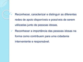  Reconhecer, caracterizar e distinguir as diferentes
redes de apoio disponíveis e possíveis de serem
utilizadas junto de pessoas idosas.
 Reconhecer a importância das pessoas idosas na
forma como contribuem para uma cidadania
interveniente e responsável.
 
