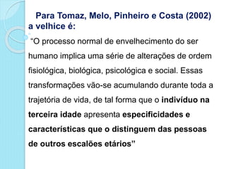 Para Tomaz, Melo, Pinheiro e Costa (2002)
a velhice é:
“O processo normal de envelhecimento do ser
humano implica uma série de alterações de ordem
fisiológica, biológica, psicológica e social. Essas
transformações vão-se acumulando durante toda a
trajetória de vida, de tal forma que o indivíduo na
terceira idade apresenta especificidades e
características que o distinguem das pessoas
de outros escalões etários”
 