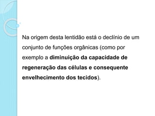 Na origem desta lentidão está o declínio de um
conjunto de funções orgânicas (como por
exemplo a diminuição da capacidade de
regeneração das células e consequente
envelhecimento dos tecidos).
 