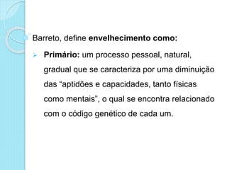 Barreto, define envelhecimento como:
 Primário: um processo pessoal, natural,
gradual que se caracteriza por uma diminuição
das “aptidões e capacidades, tanto físicas
como mentais”, o qual se encontra relacionado
com o código genético de cada um.
 