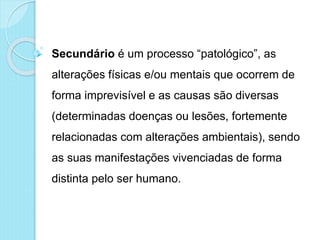  Secundário é um processo “patológico”, as
alterações físicas e/ou mentais que ocorrem de
forma imprevisível e as causas são diversas
(determinadas doenças ou lesões, fortemente
relacionadas com alterações ambientais), sendo
as suas manifestações vivenciadas de forma
distinta pelo ser humano.
 