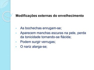 Modificações externas do envelhecimento
• As bochechas enrugam-se;
• Aparecem manchas escuras na pele, perda
da tonicidade tornando-se flácida;
• Podem surgir verrugas;
• O nariz alarga-se;
 