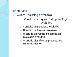 Conteúdos
 Velhice - psicologia evolutiva
 A velhice no quadro da psicologia
evolutiva
o Conceito de psicologia evolutiva
o Conceito de tarefas evolutivas
o O estudo da velhice no campo da
psicologia evolutiva
o O estudo científico do processo de
envelhecimento
 