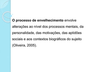 O processo de envelhecimento envolve
alterações ao nível dos processos mentais, da
personalidade, das motivações, das aptidões
sociais e aos contextos biográficos do sujeito
(Oliveira, 2005).
 