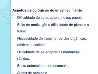 Aspetos psicológicos do envelhecimento
• Dificuldade de se adaptar a novos papéis;
• Falta de motivação e dificuldade de planear o
futuro;
• Necessidade de trabalhar perdas orgânicas,
afetivas e sociais;
• Dificuldade de se adaptar às mudanças
rápidas;
• Baixa autoestima e autoconceito;
 