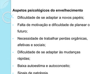 Aspetos psicológicos do envelhecimento
• Dificuldade de se adaptar a novos papéis;
• Falta de motivação e dificuldade de planear o
futuro;
• Necessidade de trabalhar perdas orgânicas,
afetivas e sociais;
• Dificuldade de se adaptar às mudanças
rápidas;
• Baixa autoestima e autoconceito;
 