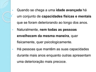 • Quando se chega a uma idade avançada há
um conjunto de capacidades físicas e mentais
que se foram deteriorando ao longo dos anos.
• Naturalmente, nem todas as pessoas
envelhecem da mesma maneira, quer
fisicamente, quer psicologicamente.
• Há pessoas que mantêm as suas capacidades
durante mais anos enquanto outras apresentam
uma deterioração mais precoce.
 