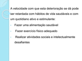 A velocidade com que esta deterioração se dá pode
ser retardada com hábitos de vida saudáveis e com
um quotidiano ativo e estimulante:
• Fazer uma alimentação saudável
• Fazer exercício físico adequado
• Realizar atividades sociais e intelectualmente
desafiantes
 