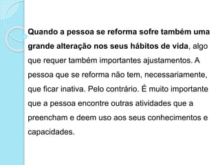 Quando a pessoa se reforma sofre também uma
grande alteração nos seus hábitos de vida, algo
que requer também importantes ajustamentos. A
pessoa que se reforma não tem, necessariamente,
que ficar inativa. Pelo contrário. É muito importante
que a pessoa encontre outras atividades que a
preencham e deem uso aos seus conhecimentos e
capacidades.
 