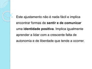 • Este ajustamento não é nada fácil e implica
encontrar formas de sentir e de comunicar
uma identidade positiva. Implica igualmente
aprender a lidar com a crescente falta de
autonomia e de liberdade que tende a ocorrer.
 