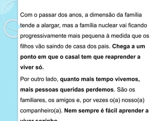 Com o passar dos anos, a dimensão da família
tende a alargar, mas a família nuclear vai ficando
progressivamente mais pequena à medida que os
filhos vão saindo de casa dos pais. Chega a um
ponto em que o casal tem que reaprender a
viver só.
Por outro lado, quanto mais tempo vivemos,
mais pessoas queridas perdemos. São os
familiares, os amigos e, por vezes o(a) nosso(a)
companheiro(a). Nem sempre é fácil aprender a
 
