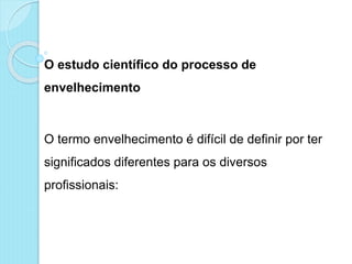 O estudo científico do processo de
envelhecimento
O termo envelhecimento é difícil de definir por ter
significados diferentes para os diversos
profissionais:
 