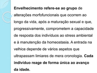 Envelhecimento refere-se ao grupo de
alterações morfofuncionais que ocorrem ao
longo da vida, após a maturação sexual e que,
progressivamente, comprometem a capacidade
de resposta dos indivíduos ao stress ambiental
e à manutenção da homeostasia. A entrada na
velhice depende de vários aspetos que
ultrapassam limiares de mera cronologia. Cada
indivíduo reage de forma única ao avanço
da idade.
 