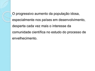 O progressivo aumento da população idosa,
especialmente nos países em desenvolvimento,
desperta cada vez mais o interesse da
comunidade científica no estudo do processo de
envelhecimento.
 