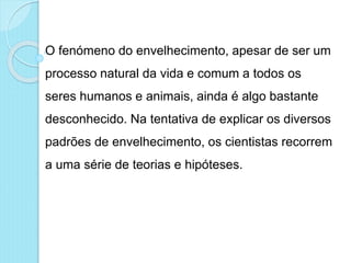 O fenómeno do envelhecimento, apesar de ser um
processo natural da vida e comum a todos os
seres humanos e animais, ainda é algo bastante
desconhecido. Na tentativa de explicar os diversos
padrões de envelhecimento, os cientistas recorrem
a uma série de teorias e hipóteses.
 