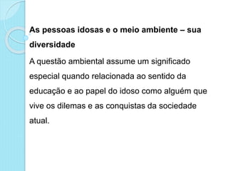 As pessoas idosas e o meio ambiente – sua
diversidade
A questão ambiental assume um significado
especial quando relacionada ao sentido da
educação e ao papel do idoso como alguém que
vive os dilemas e as conquistas da sociedade
atual.
 
