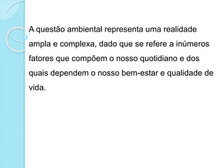A questão ambiental representa uma realidade
ampla e complexa, dado que se refere a inúmeros
fatores que compõem o nosso quotidiano e dos
quais dependem o nosso bem-estar e qualidade de
vida.
 