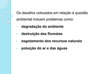 Os desafios colocados em relação à questão
ambiental incluem problemas como:
• degradação do ambiente
• destruição das florestas
• esgotamento dos recursos naturais
• poluição do ar e das águas
 