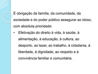 É obrigação da família, da comunidade, da
sociedade e do poder público assegurar ao idoso,
com absoluta prioridade:
• Efetivação do direito à vida, à saúde, à
alimentação, à educação, à cultura, ao
desporto, ao lazer, ao trabalho, à cidadania, à
liberdade, à dignidade, ao respeito e à
convivência familiar e comunitária.
 