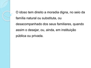 O idoso tem direito a moradia digna, no seio da
família natural ou substituta, ou
desacompanhado dos seus familiares, quando
assim o desejar, ou, ainda, em instituição
pública ou privada.
 
