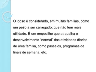 O idoso é considerado, em muitas famílias, como
um peso a ser carregado, que não tem mais
utilidade. É um empecilho que atrapalha o
desenvolvimento “normal” das atividades diárias
de uma família, como passeios, programas de
finais de semana, etc.
 