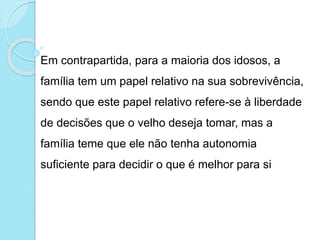 Em contrapartida, para a maioria dos idosos, a
família tem um papel relativo na sua sobrevivência,
sendo que este papel relativo refere-se à liberdade
de decisões que o velho deseja tomar, mas a
família teme que ele não tenha autonomia
suficiente para decidir o que é melhor para si
 