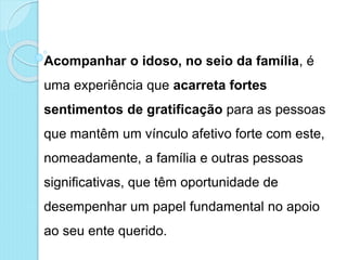 Acompanhar o idoso, no seio da família, é
uma experiência que acarreta fortes
sentimentos de gratificação para as pessoas
que mantêm um vínculo afetivo forte com este,
nomeadamente, a família e outras pessoas
significativas, que têm oportunidade de
desempenhar um papel fundamental no apoio
ao seu ente querido.
 