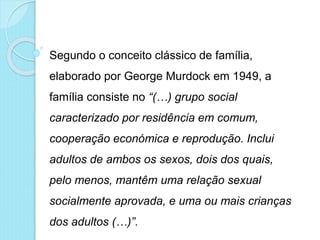 Segundo o conceito clássico de família,
elaborado por George Murdock em 1949, a
família consiste no “(…) grupo social
caracterizado por residência em comum,
cooperação económica e reprodução. Inclui
adultos de ambos os sexos, dois dos quais,
pelo menos, mantêm uma relação sexual
socialmente aprovada, e uma ou mais crianças
dos adultos (…)”.
 