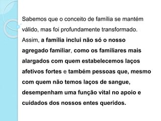 Sabemos que o conceito de família se mantém
válido, mas foi profundamente transformado.
Assim, a família inclui não só o nosso
agregado familiar, como os familiares mais
alargados com quem estabelecemos laços
afetivos fortes e também pessoas que, mesmo
com quem não temos laços de sangue,
desempenham uma função vital no apoio e
cuidados dos nossos entes queridos.
 