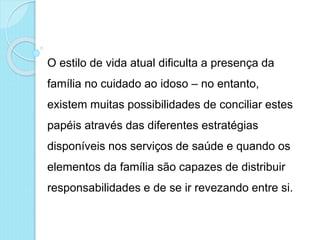 O estilo de vida atual dificulta a presença da
família no cuidado ao idoso – no entanto,
existem muitas possibilidades de conciliar estes
papéis através das diferentes estratégias
disponíveis nos serviços de saúde e quando os
elementos da família são capazes de distribuir
responsabilidades e de se ir revezando entre si.
 