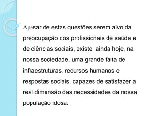 Apesar de estas questões serem alvo da
preocupação dos profissionais de saúde e
de ciências sociais, existe, ainda hoje, na
nossa sociedade, uma grande falta de
infraestruturas, recursos humanos e
respostas sociais, capazes de satisfazer a
real dimensão das necessidades da nossa
população idosa.
 