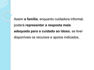 Assim a família, enquanto cuidadora informal,
poderá representar a resposta mais
adequada para o cuidado ao idoso, se tiver
disponíveis os recursos e apoios indicados.
 