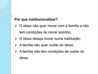 Por que institucionalizar?
 O idoso não quer morar com a família e não
tem condições de morar sozinho;
 O idoso deseja morar numa instituição;
 A família não quer cuidar do idoso;
 A família não tem condições de cuidar do
idoso.
 