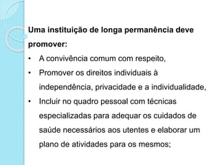 Uma instituição de longa permanência deve
promover:
• A convivência comum com respeito,
• Promover os direitos individuais à
independência, privacidade e a individualidade,
• Incluir no quadro pessoal com técnicas
especializadas para adequar os cuidados de
saúde necessários aos utentes e elaborar um
plano de atividades para os mesmos;
 