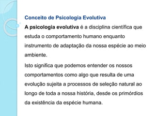 Conceito de Psicologia Evolutiva
A psicologia evolutiva é a disciplina científica que
estuda o comportamento humano enquanto
instrumento de adaptação da nossa espécie ao meio
ambiente.
Isto significa que podemos entender os nossos
comportamentos como algo que resulta de uma
evolução sujeita a processos de seleção natural ao
longo de toda a nossa história, desde os primórdios
da existência da espécie humana.
 