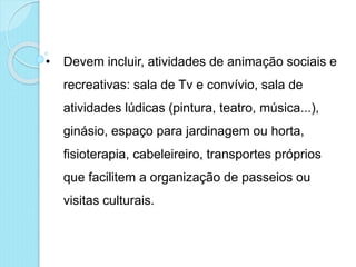 • Devem incluir, atividades de animação sociais e
recreativas: sala de Tv e convívio, sala de
atividades lúdicas (pintura, teatro, música...),
ginásio, espaço para jardinagem ou horta,
fisioterapia, cabeleireiro, transportes próprios
que facilitem a organização de passeios ou
visitas culturais.
 