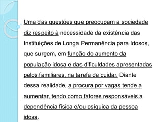 Uma das questões que preocupam a sociedade
diz respeito à necessidade da existência das
Instituições de Longa Permanência para Idosos,
que surgem, em função do aumento da
população idosa e das dificuldades apresentadas
pelos familiares, na tarefa de cuidar. Diante
dessa realidade, a procura por vagas tende a
aumentar, tendo como fatores responsáveis a
dependência física e/ou psíquica da pessoa
idosa.
 