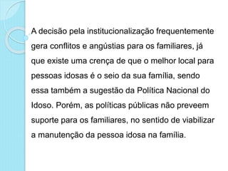 A decisão pela institucionalização frequentemente
gera conflitos e angústias para os familiares, já
que existe uma crença de que o melhor local para
pessoas idosas é o seio da sua família, sendo
essa também a sugestão da Política Nacional do
Idoso. Porém, as políticas públicas não preveem
suporte para os familiares, no sentido de viabilizar
a manutenção da pessoa idosa na família.
 