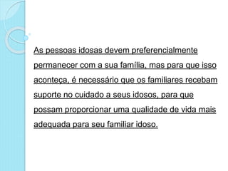 As pessoas idosas devem preferencialmente
permanecer com a sua família, mas para que isso
aconteça, é necessário que os familiares recebam
suporte no cuidado a seus idosos, para que
possam proporcionar uma qualidade de vida mais
adequada para seu familiar idoso.
 