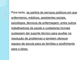 Para tanto, se partiria de serviços públicos em que
enfermeiros, médicos, assistentes sociais,
psicólogos, técnicos de enfermagem, entre outros
trabalhadores da saúde e cuidadores formais
pudessem dar suporte técnico para auxiliar na
resolução de problemas e também oferecer
espaço de escuta para as famílias e acolhimento
para o idoso.
 
