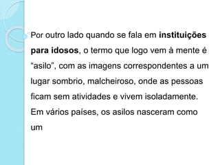 Por outro lado quando se fala em instituições
para idosos, o termo que logo vem à mente é
“asilo”, com as imagens correspondentes a um
lugar sombrio, malcheiroso, onde as pessoas
ficam sem atividades e vivem isoladamente.
Em vários países, os asilos nasceram como
um
 