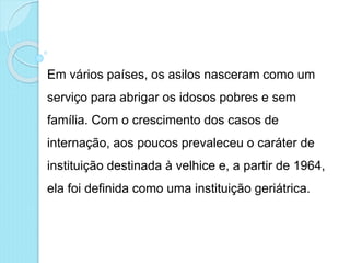 Em vários países, os asilos nasceram como um
serviço para abrigar os idosos pobres e sem
família. Com o crescimento dos casos de
internação, aos poucos prevaleceu o caráter de
instituição destinada à velhice e, a partir de 1964,
ela foi definida como uma instituição geriátrica.
 