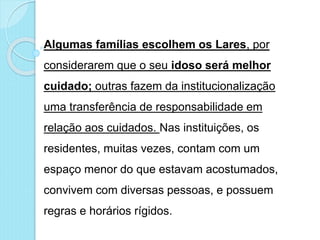 Algumas famílias escolhem os Lares, por
considerarem que o seu idoso será melhor
cuidado; outras fazem da institucionalização
uma transferência de responsabilidade em
relação aos cuidados. Nas instituições, os
residentes, muitas vezes, contam com um
espaço menor do que estavam acostumados,
convivem com diversas pessoas, e possuem
regras e horários rígidos.
 
