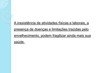 A inexistência de atividades físicas e laborais, a
presença de doenças e limitações trazidas pelo
envelhecimento, podem fragilizar ainda mais sua
saúde.
 